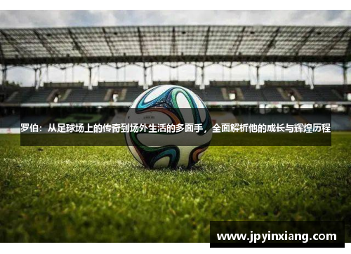 罗伯：从足球场上的传奇到场外生活的多面手，全面解析他的成长与辉煌历程