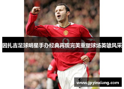 因扎吉足球明星手办经典再现完美重塑球场英雄风采
