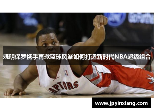 姚明保罗携手再掀篮球风暴如何打造新时代NBA超级组合