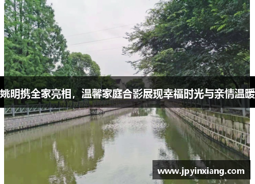 姚明携全家亮相，温馨家庭合影展现幸福时光与亲情温暖