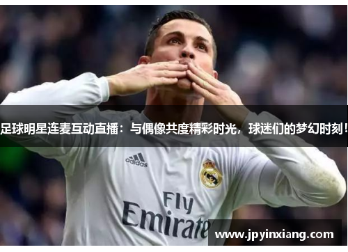 足球明星连麦互动直播：与偶像共度精彩时光，球迷们的梦幻时刻！