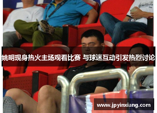 姚明现身热火主场观看比赛 与球迷互动引发热烈讨论