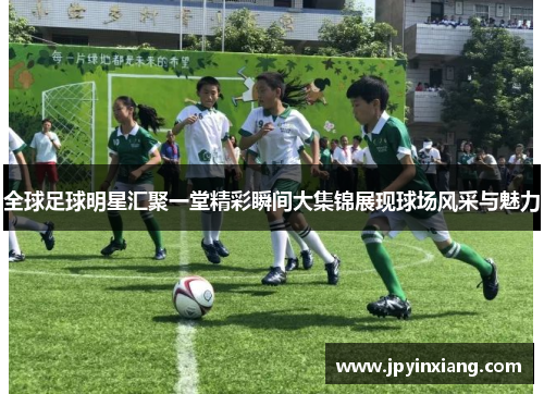全球足球明星汇聚一堂精彩瞬间大集锦展现球场风采与魅力