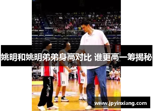 姚明和姚明弟弟身高对比 谁更高一筹揭秘