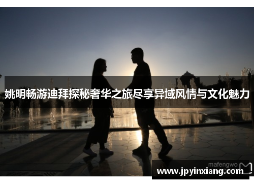 姚明畅游迪拜探秘奢华之旅尽享异域风情与文化魅力