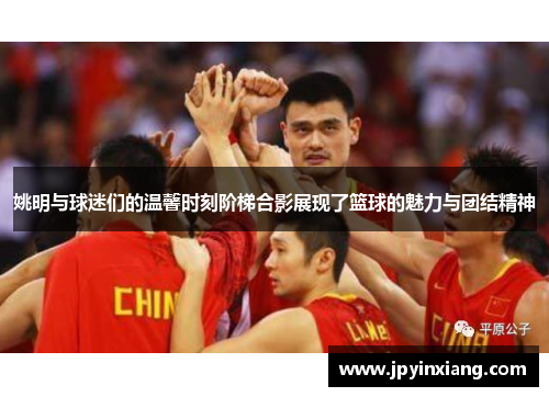 姚明与球迷们的温馨时刻阶梯合影展现了篮球的魅力与团结精神