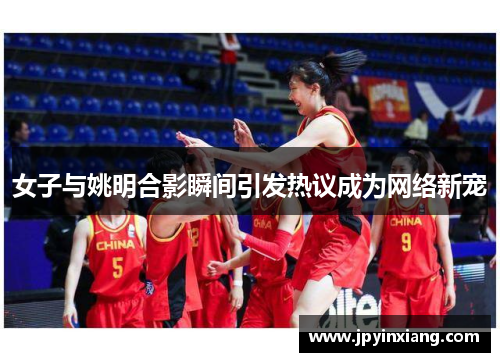 女子与姚明合影瞬间引发热议成为网络新宠