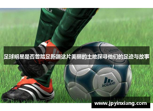 足球明星是否曾踏足新疆这片美丽的土地探寻他们的足迹与故事