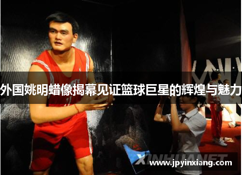外国姚明蜡像揭幕见证篮球巨星的辉煌与魅力