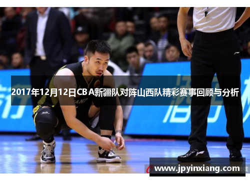 2017年12月12日CBA新疆队对阵山西队精彩赛事回顾与分析