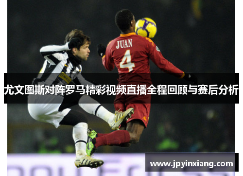 尤文图斯对阵罗马精彩视频直播全程回顾与赛后分析