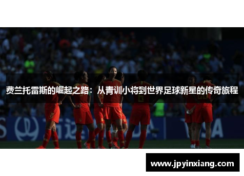 费兰托雷斯的崛起之路：从青训小将到世界足球新星的传奇旅程