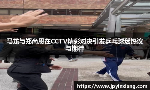 bwin必赢马龙与郑尚恩在CCTV精彩对决引发乒乓球迷热议与期待